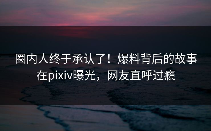 圈内人终于承认了！爆料背后的故事在pixiv曝光，网友直呼过瘾