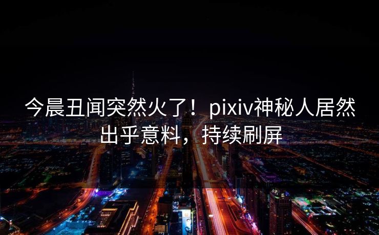 今晨丑闻突然火了！pixiv神秘人居然出乎意料，持续刷屏