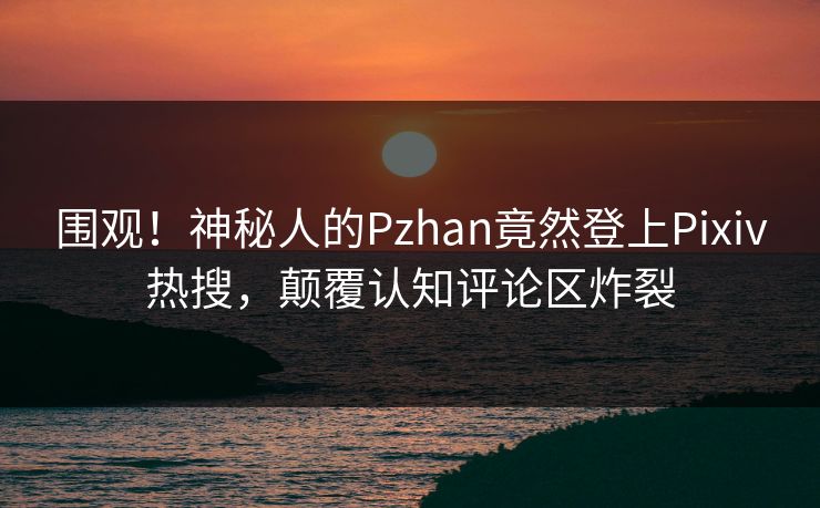 围观！神秘人的Pzhan竟然登上Pixiv热搜，颠覆认知评论区炸裂