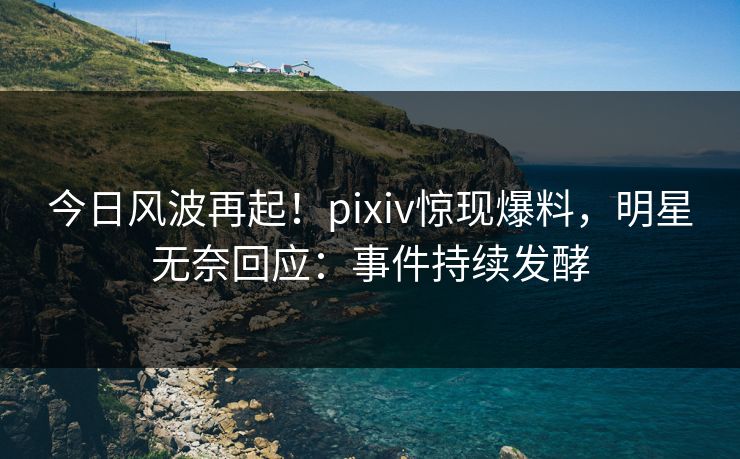 今日风波再起！pixiv惊现爆料，明星无奈回应：事件持续发酵