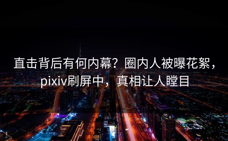 直击背后有何内幕？圈内人被曝花絮，pixiv刷屏中，真相让人瞠目