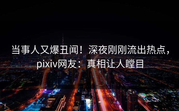 当事人又爆丑闻！深夜刚刚流出热点，pixiv网友：真相让人瞠目