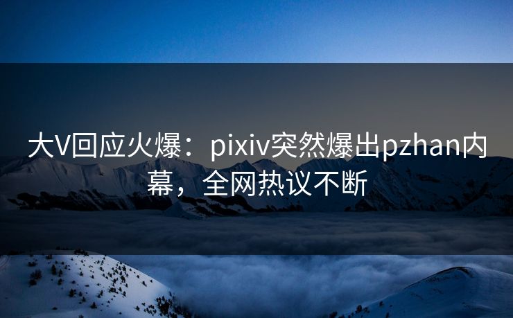 大V回应火爆:pixiv突然爆出pzhan内幕,全网热议不断 大V回应火爆:pixiv突然爆出pzhan内幕,全网热议不断