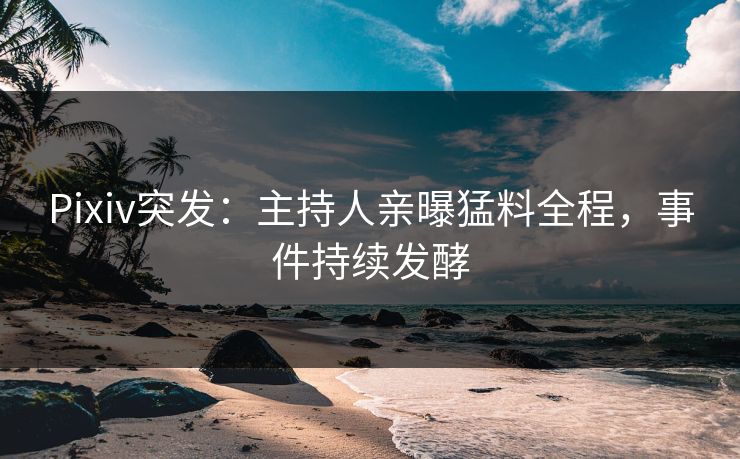 Pixiv突发：主持人亲曝猛料全程，事件持续发酵