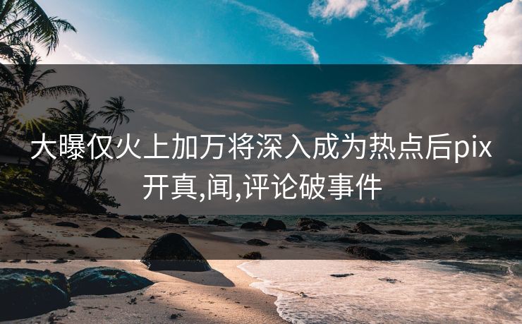 大曝仅火上加万将深入成为热点后pix开真,闻,评论破事件 大曝仅火上加万将深入成为热点后pix开真,闻,评论破事件