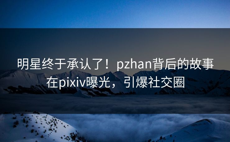 明星终于承认了！pzhan背后的故事在pixiv曝光，引爆社交圈
