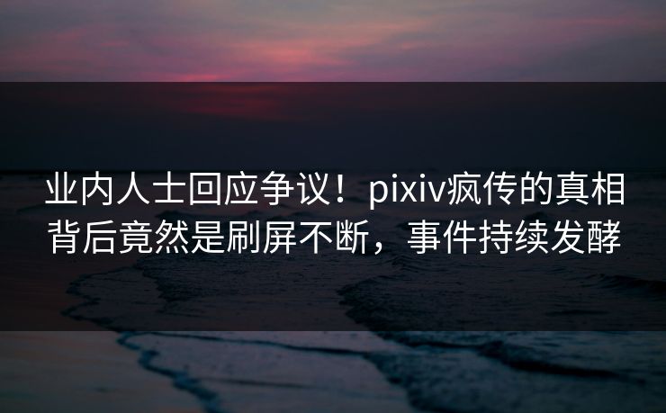 业内人士回应争议！pixiv疯传的真相背后竟然是刷屏不断，事件持续发酵