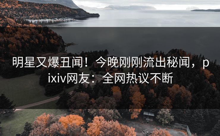 明星又爆丑闻！今晚刚刚流出秘闻，pixiv网友：全网热议不断