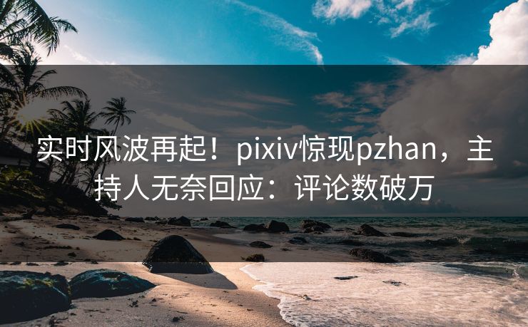 实时风波再起！pixiv惊现pzhan，主持人无奈回应：评论数破万
