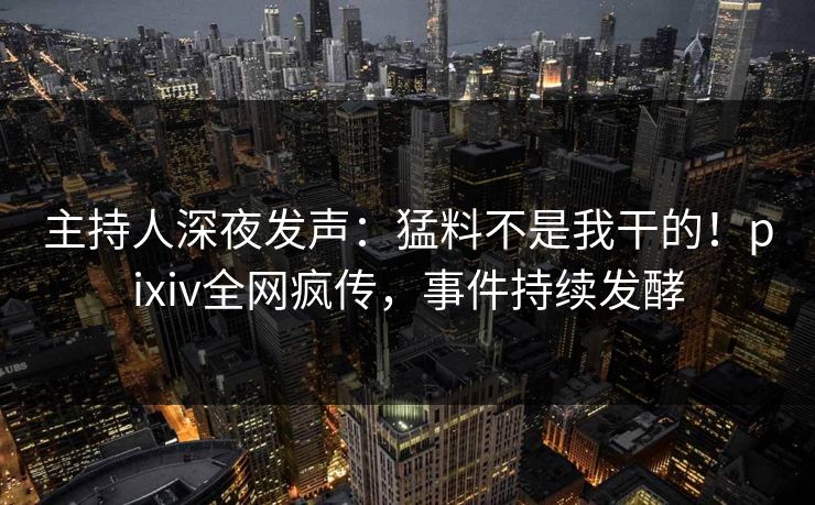 主持人深夜发声：猛料不是我干的！pixiv全网疯传，事件持续发酵