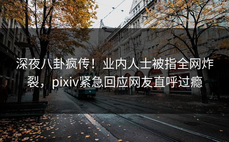 深夜八卦疯传！业内人士被指全网炸裂，pixiv紧急回应网友直呼过瘾