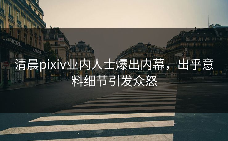清晨pixiv业内人士爆出内幕，出乎意料细节引发众怒