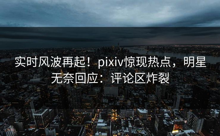实时风波再起！pixiv惊现热点，明星无奈回应：评论区炸裂