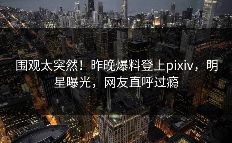 围观太突然！昨晚爆料登上pixiv，明星曝光，网友直呼过瘾