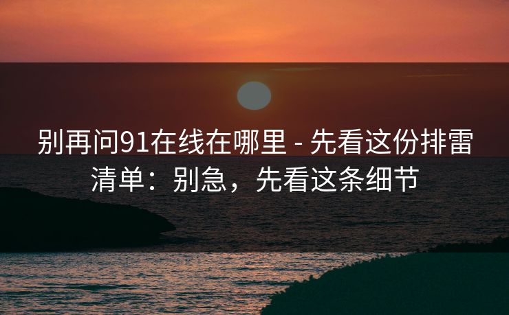 别再问91在线在哪里 - 先看这份排雷清单：别急，先看这条细节