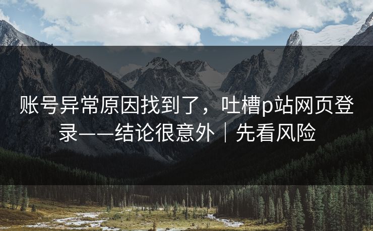 账号异常原因找到了，吐槽p站网页登录——结论很意外｜先看风险