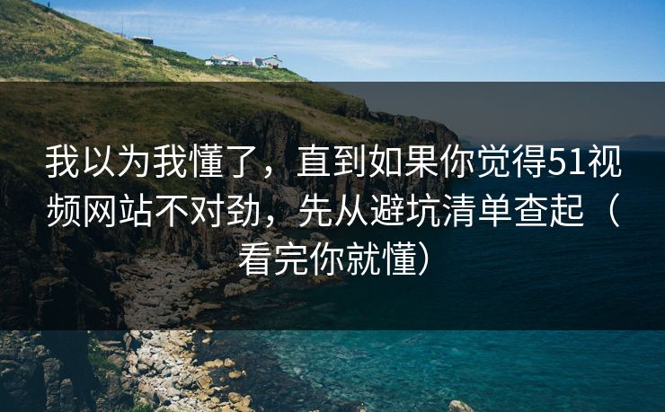 我以为我懂了，直到如果你觉得51视频网站不对劲，先从避坑清单查起（看完你就懂）
