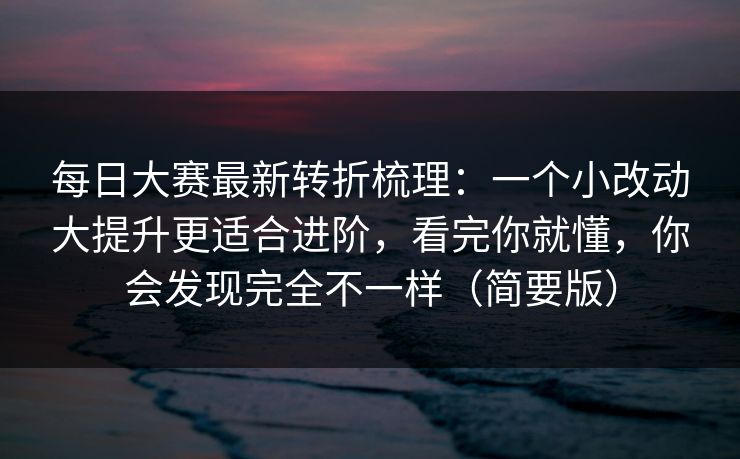 每日大赛最新转折梳理：一个小改动大提升更适合进阶，看完你就懂，你会发现完全不一样（简要版）