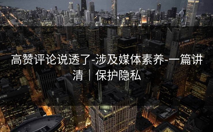 高赞评论说透了-涉及媒体素养-一篇讲清｜保护隐私
