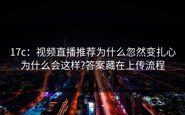 17c：视频直播推荐为什么忽然变扎心为什么会这样?答案藏在上传流程