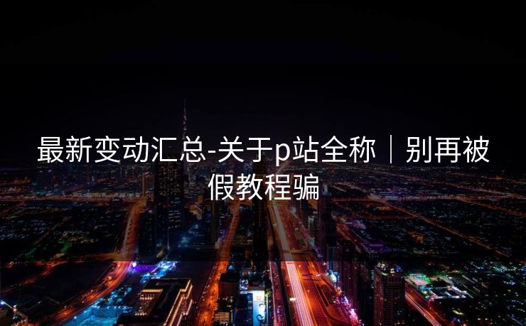 最新变动汇总-关于p站全称｜别再被假教程骗