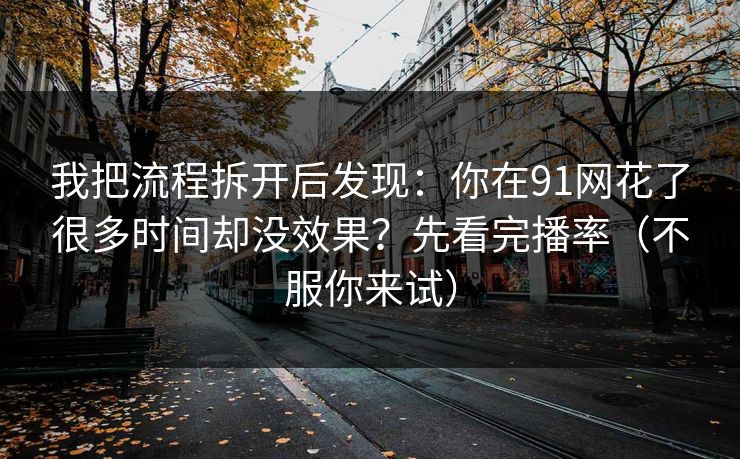 我把流程拆开后发现：你在91网花了很多时间却没效果？先看完播率（不服你来试）