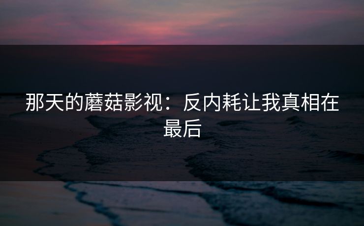 那天的蘑菇影视：反内耗让我真相在最后